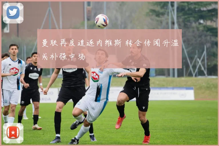 曼联再度追逐内维斯 转会传闻升温或补强中场