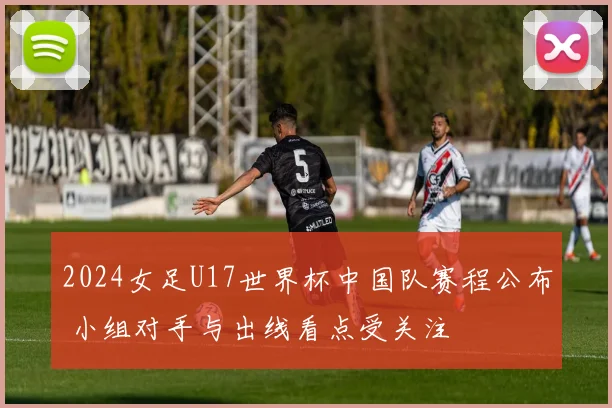 2024女足U17世界杯中国队赛程公布 小组对手与出线看点受关注