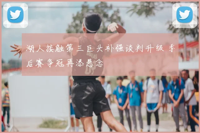 湖人接触第三巨头补强谈判升级 季后赛争冠再添悬念