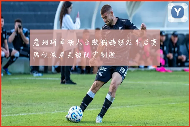 詹姆斯率湖人击败鹈鹕锁定季后赛席位浓眉关键防守制胜