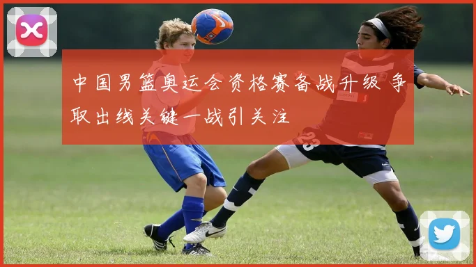 中国男篮奥运会资格赛备战升级 争取出线关键一战引关注