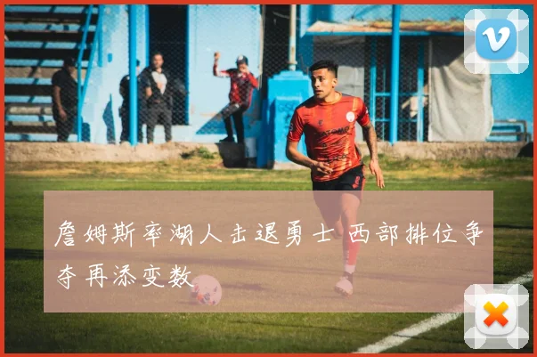 詹姆斯率湖人击退勇士 西部排位争夺再添变数