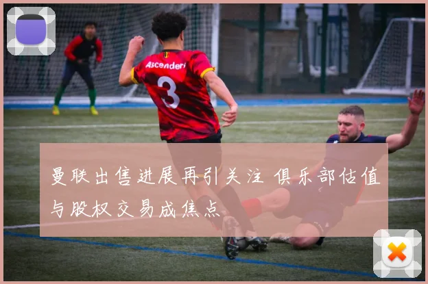 曼联出售进展再引关注 俱乐部估值与股权交易成焦点