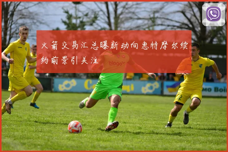 火箭交易汇总曝新动向惠特摩尔续约前景引关注