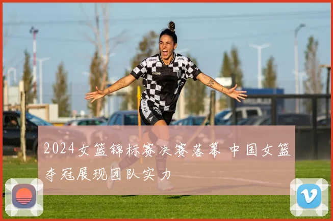2024女篮锦标赛决赛落幕 中国女篮夺冠展现团队实力