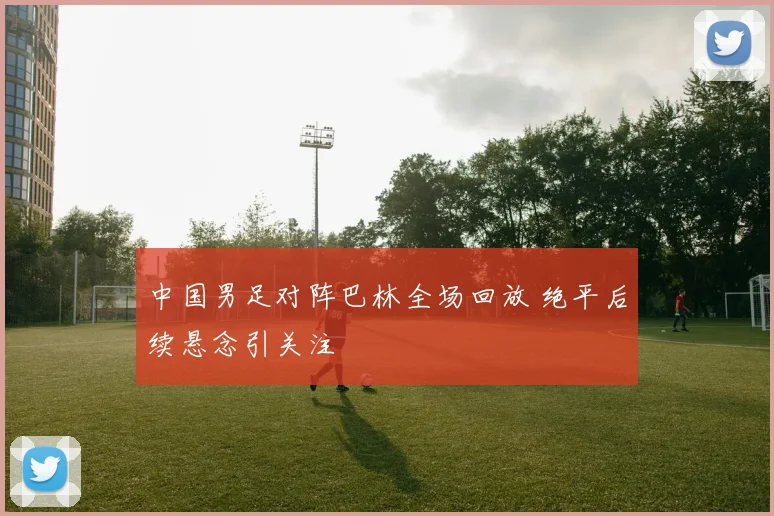 中国男足对阵巴林全场回放 绝平后续悬念引关注
