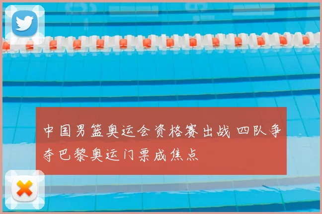 中国男篮奥运会资格赛出战 四队争夺巴黎奥运门票成焦点