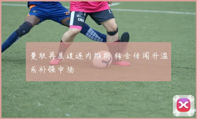 曼联再度追逐内维斯 转会传闻升温或补强中场