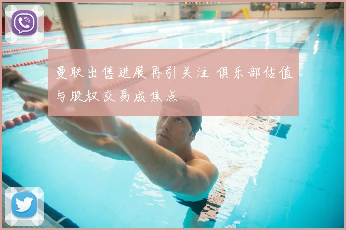曼联出售进展再引关注 俱乐部估值与股权交易成焦点