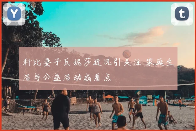 科比妻子瓦妮莎近况引关注 家庭生活与公益活动成看点