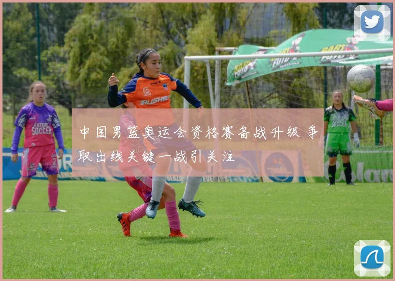 中国男篮奥运会资格赛备战升级 争取出线关键一战引关注