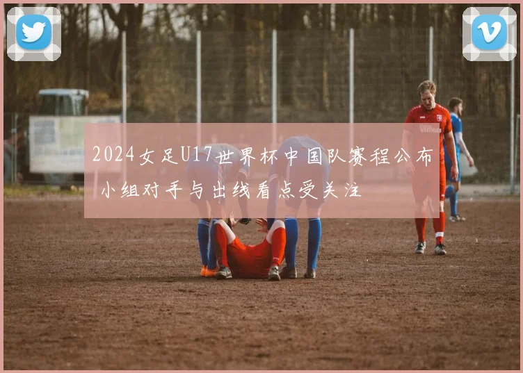 2024女足U17世界杯中国队赛程公布 小组对手与出线看点受关注