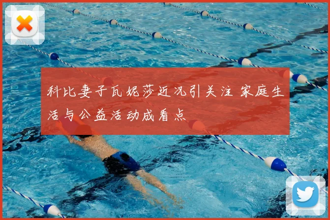 科比妻子瓦妮莎近况引关注 家庭生活与公益活动成看点