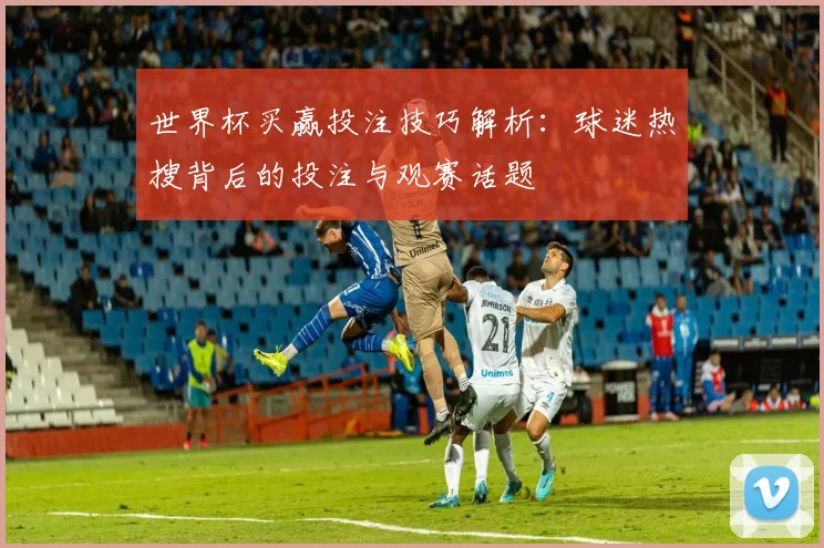 世界杯买赢投注技巧解析：球迷热搜背后的投注与观赛话题