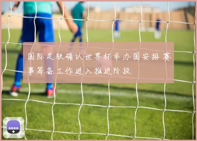 国际足联确认世界杯举办国安排 赛事筹备工作进入推进阶段