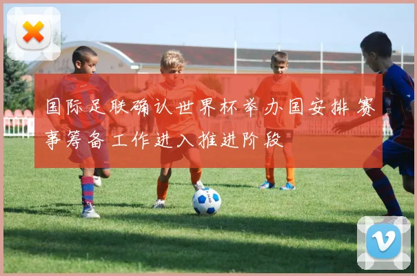 国际足联确认世界杯举办国安排 赛事筹备工作进入推进阶段