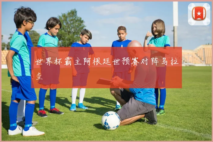 世界杯霸主阿根廷世预赛对阵乌拉圭